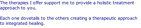 The therapies I offer support me to provide a holistic treatment approach to you.   Each one dovetails to the others creating a therapeutic approach to integrated healing.